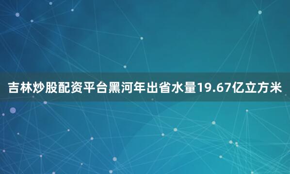 吉林炒股配资平台黑河年出省水量19.67亿立方米