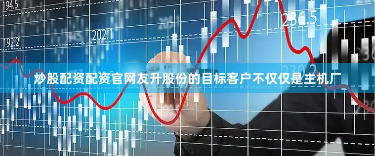 炒股配资配资官网友升股份的目标客户不仅仅是主机厂