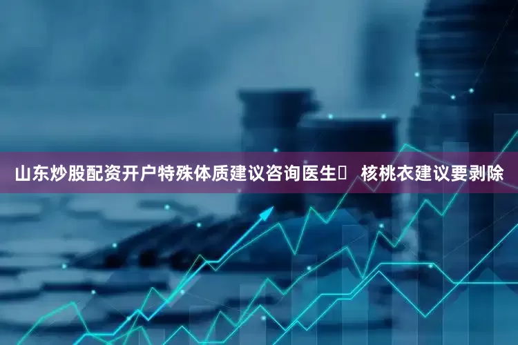 山东炒股配资开户特殊体质建议咨询医生▶ 核桃衣建议要剥除